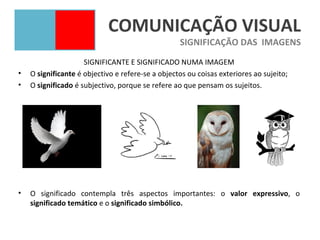 COMUNICAÇÃO VISUAL
                                                   SIGNIFICAÇÃO DAS IMAGENS
                     SIGNIFICANTE E SIGNIFICADO NUMA IMAGEM
•   O significante é objectivo e refere-se a objectos ou coisas exteriores ao sujeito;
•   O significado é subjectivo, porque se refere ao que pensam os sujeitos.




•   O significado contempla três aspectos importantes: o valor expressivo, o
    significado temático e o significado simbólico.
 