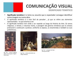 COMUNICAÇÃO VISUAL
                                                                                      SIGNIFICADO TEMÁTICO
 •     Significado temático é o tema ou assunto que o espectador consegue identificar
       numa imagem ou numa obra.
 •     O significado temático é o mais fácil de perceber , já que se refere aos elementos
       representados – os que estamos a ver.
 •     O significado temático tem vindo a ser repetido ao longo da História da Arte. Os temas
       religiosos, o retrato, a natureza morta, a paisagem são géneros temáticos que os artistas
       praticaram e continuam a praticar, conforme as épocas, as encomendas e também as suas
       preferências.




                                                                       Sig. Tem. – paisagem de Capri.
                                                                       Henrique Pousão
Sig. Tem. – pintura religiosa
                                Sig. Tem. – retrato de família real.
sobre a anunciação à Virgem.
                                Diego Velázquez
Grão Vasco
 