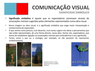 COMUNICAÇÃO VISUAL
                                                                       SIGNIFICADO SIMBÓLICO
•   Significado simbólico é aquele que os espectadores constroem através de
    associações mentais sugeridas pelos elementos representados numa obra visual.
•   Numa imagem ou obra visual, é o significado simbólico que exige maior interpretação e
    conhecimento do espectador.
•   O que vemos numa pintura, num desenho, num cartaz sugere-nos ideias e pensamentos que
    não estão representados, de uma forma directa, nessa obra. Somos nós, espectadores, que
    temos de estabelecer ligações ou associações mentais para entendermos o seu significado.
•   Temas como a paz ou a ecologia, por exemplo, só são possíveis de representar
    simbolicamente.




                                          António Carneiro, A Vida –
                                          Esperança, Amor, Saudade
                                          (tríptico)
 