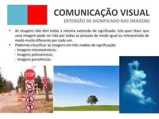 COMUNICAÇÃO VISUAL
                                EXTENSÃO DE SIGNIFICADO NAS IMAGENS
•   As imagens não têm todas a mesma extensão de significado. Isto quer dizer que
    uma imagem pode ser lida por todas as pessoas de modo igual ou interpretada de
    modo muito diferente por cada um.
•   Podemos classificar as imagens em três modos de significação:
    - Imagens monossémicas;
    - Imagens polissémicas;
    - Imagens pansémicas.
 