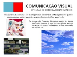 COMUNICAÇÃO VISUAL
                              EXTENSÃO DE SIGNIFICADO NAS IMAGENS
IMAGENS PANSSÉMICAS – são as imagens que apresentam tantos significados quantos
   espectadores e sempre que estes as virem. Podem significar quase tudo.

                            As pinturas não figurativas (abstractas) podem ter tantos
                               significados quantos os que os espectadores queiram
                               interpretar; as nuvens no céu podem lembrar o que cada
                               um entende ver.
 