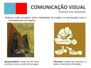 COMUNICAÇÃO VISUAL
                                                   FUNÇÃO DAS IMAGENS
Podemos então considerar várias modalidades de funções na comunicação visual e
   nomeadamente nas imagens.




xpressivo-plásica: função que dá relevo       nformativa: função que apresenta os
ao emissor, isto é, ao autor da mensagem      dados e materializa a informação
 