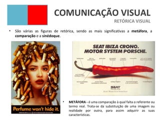 COMUNICAÇÃO VISUAL
                                                               RETÓRICA VISUAL
•   São várias as figuras de retórica, sendo as mais significativas a metáfora, a
    comparação e a sinédoque.




                              •   METÁFORA - é uma comparação à qual falta o referente ou
                                  termo real. Trata-se da substituição de uma imagem ou
                                  realidade por outra, para assim adquirir as suas
                                  características.
 