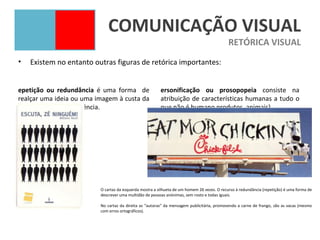 COMUNICAÇÃO VISUAL
                                                                                             RETÓRICA VISUAL
•   Existem no entanto outras figuras de retórica importantes:


epetição ou redundância é uma forma de                   ersonificação ou prosopopeia consiste na
realçar uma ideia ou uma imagem à custa da               atribuição de características humanas a tudo o
sua repetição ou insistência.                            que não é humano produtos, animais).




                          O cartaz da esquerda mostra a silhueta de um homem 26 vezes. O recurso à redundância (repetição) é uma forma de
                          descrever uma multidão de pessoas anónimas, sem rosto e todas iguais.

                          No cartaz da direita as “autoras” da mensagem publicitária, promovendo a carne de frango, são as vacas (mesmo
                          com erros ortográficos).
 