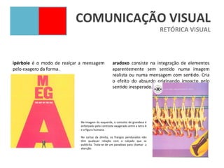 COMUNICAÇÃO VISUAL
                                                                                  RETÓRICA VISUAL



ipérbole é o modo de realçar a mensagem             aradoxo consiste na integração de elementos
pelo exagero da forma.                              aparentemente sem sentido numa imagem
                                                    realista ou numa mensagem com sentido. Cria
                                                    o efeito do absurdo originando impacto pelo
                                                    sentido inesperado.




                            Na imagem da esquerda, o conceito de grandeza é
                            enfatizado pelo contraste exagerado entre a letra A
                            e a figura humana.

                            No cartaz da direita, os frangos pendurados não
                            têm qualquer relação com o calçado que se
                            publicita. Trata-se de um paradoxo para chamar a
                            atenção.
 