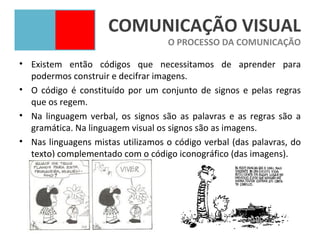 COMUNICAÇÃO VISUAL
                                   O PROCESSO DA COMUNICAÇÃO

• Existem então códigos que necessitamos de aprender para
  podermos construir e decifrar imagens.
• O código é constituído por um conjunto de signos e pelas regras
  que os regem.
• Na linguagem verbal, os signos são as palavras e as regras são a
  gramática. Na linguagem visual os signos são as imagens.
• Nas linguagens mistas utilizamos o código verbal (das palavras, do
  texto) complementado com o código iconográfico (das imagens).
 