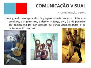 COMUNICAÇÃO VISUAL
                                            A COMUNICAÇÃO VISUAL

Uma grande vantagem das linguagens visuais, como a pintura, a
  escultura, a arquitectura, o design, a dança, etc., é a de poderem
  ser compreendidas por pessoas de várias nacionalidades e de
  culturas muito diversas.
 