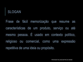 SLOGAN
Frase de fácil memorização que resume as
características de um produto, serviço ou até
mesmo pessoa. É usado em contexto político,
religioso ou comercial, como uma expressão
repetitiva de uma ideia ou propósito.
PROFESSOR WILLIANS MARTINS DE AMORIM
 