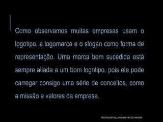 Como observamos muitas empresas usam o
logotipo, a logomarca e o slogan como forma de
representação. Uma marca bem sucedida está
sempre aliada a um bom logotipo, pois ele pode
carregar consigo uma série de conceitos, como
a missão e valores da empresa.
PROFESSOR WILLIANS MARTINS DE AMORIM
 