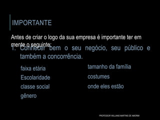 IMPORTANTE
faixa etária
Escolaridade
classe social
gênero
tamanho da família
costumes
onde eles estão
1. Conhecer bem o seu negócio, seu público e
também a concorrência.
Antes de criar o logo da sua empresa é importante ter em
mente o seguinte:
PROFESSOR WILLIANS MARTINS DE AMORIM
 