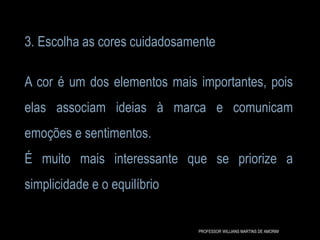 3. Escolha as cores cuidadosamente
A cor é um dos elementos mais importantes, pois
elas associam ideias à marca e comunicam
emoções e sentimentos.
É muito mais interessante que se priorize a
simplicidade e o equilíbrio
PROFESSOR WILLIANS MARTINS DE AMORIM
 