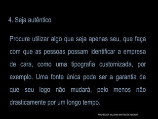 4. Seja autêntico
Procure utilizar algo que seja apenas seu, que faça
com que as pessoas possam identificar a empresa
de cara, como uma tipografia customizada, por
exemplo. Uma fonte única pode ser a garantia de
que seu logo não mudará, pelo menos não
drasticamente por um longo tempo.
PROFESSOR WILLIANS MARTINS DE AMORIM
 