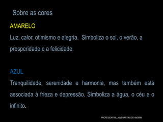 Sobre as cores
AMARELO
Luz, calor, otimismo e alegria. Simboliza o sol, o verão, a
prosperidade e a felicidade.
AZUL
Tranquilidade, serenidade e harmonia, mas também está
associada à frieza e depressão. Simboliza a água, o céu e o
infinito.
PROFESSOR WILLIANS MARTINS DE AMORIM
 