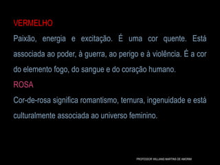 VERMELHO
Paixão, energia e excitação. É uma cor quente. Está
associada ao poder, à guerra, ao perigo e à violência. É a cor
do elemento fogo, do sangue e do coração humano.
ROSA
Cor-de-rosa significa romantismo, ternura, ingenuidade e está
culturalmente associada ao universo feminino.
PROFESSOR WILLIANS MARTINS DE AMORIM
 