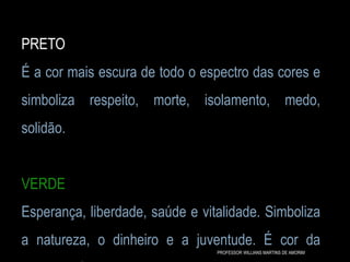 PRETO
É a cor mais escura de todo o espectro das cores e
simboliza respeito, morte, isolamento, medo,
solidão.
VERDE
Esperança, liberdade, saúde e vitalidade. Simboliza
a natureza, o dinheiro e a juventude. É cor da
PROFESSOR WILLIANS MARTINS DE AMORIM
 