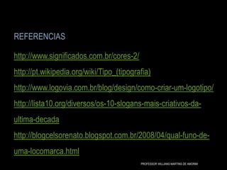 REFERENCIAS
http://www.significados.com.br/cores-2/
http://pt.wikipedia.org/wiki/Tipo_(tipografia)
http://www.logovia.com.br/blog/design/como-criar-um-logotipo/
http://lista10.org/diversos/os-10-slogans-mais-criativos-da-
ultima-decada
http://blogcelsorenato.blogspot.com.br/2008/04/qual-funo-de-
uma-locomarca.html
PROFESSOR WILLIANS MARTINS DE AMORIM
 