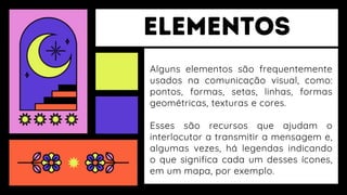 Alguns elementos são frequentemente
usados na comunicação visual, como:
pontos, formas, setas, linhas, formas
geométricas, texturas e cores.
Esses são recursos que ajudam o
interlocutor a transmitir a mensagem e,
algumas vezes, há legendas indicando
o que significa cada um desses ícones,
em um mapa, por exemplo.
 