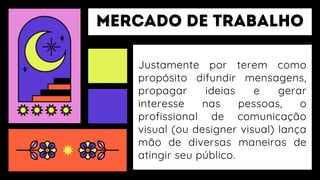 Justamente por terem como
propósito difundir mensagens,
propagar ideias e gerar
interesse nas pessoas, o
profissional de comunicação
visual (ou designer visual) lança
mão de diversas maneiras de
atingir seu público.
 