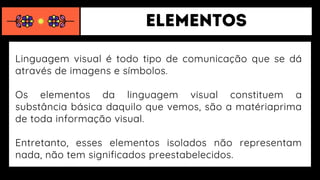 Linguagem visual é todo tipo de comunicação que se dá
através de imagens e símbolos.
Os elementos da linguagem visual constituem a
substância básica daquilo que vemos, são a matériaprima
de toda informação visual.
Entretanto, esses elementos isolados não representam
nada, não tem significados preestabelecidos.
 