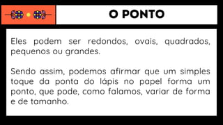 Eles podem ser redondos, ovais, quadrados,
pequenos ou grandes.
Sendo assim, podemos afirmar que um simples
toque da ponta do lápis no papel forma um
ponto, que pode, como falamos, variar de forma
e de tamanho.
 