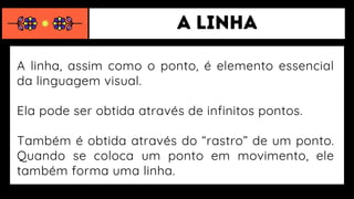 A linha, assim como o ponto, é elemento essencial
da linguagem visual.
Ela pode ser obtida através de infinitos pontos.
Também é obtida através do “rastro” de um ponto.
Quando se coloca um ponto em movimento, ele
também forma uma linha.
 