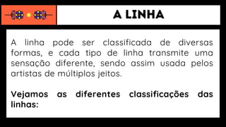 A linha pode ser classificada de diversas
formas, e cada tipo de linha transmite uma
sensação diferente, sendo assim usada pelos
artistas de múltiplos jeitos.
Vejamos as diferentes classificações das
linhas:
 