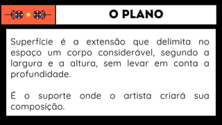 Superfície é a extensão que delimita no
espaço um corpo considerável, segundo a
largura e a altura, sem levar em conta a
profundidade.
É o suporte onde o artista criará sua
composição.
 