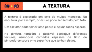 A textura é explorada em arte de muitas maneiras. Na
escultura, por exemplo, a textura pode ser sentida pelo tato.
Um escultor pode talhar uma pedra e deixar zonas ásperas.
Na pintura, também é possível conseguir diferentes
texturas, usando-se camadas espessas de tinta ou
pintando-se sobre uma superfície que tenha relevos.
 