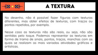 No desenho, não é possível fazer figuras com texturas
diferentes, mas obter efeitos de texturas, com traços ou
pontos repetidos, por exemplo.
Nesse caso as texturas não são reais, ou seja, não são
sentidas pelo toque. Podemos representar as texturas em
forma de trama de sinais, pontos, traços, manchas com os
quais se realizam as mais variadas atividades gráficas e
artísticas.
 