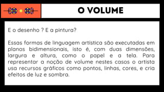 E o desenho ? E a pintura?
Essas formas de linguagem artística são executadas em
planos bidimensionais, isto é, com duas dimensões,
largura e altura, como o papel e a tela. Para
representar a noção de volume nestes casos o artista
usa recursos gráficos como pontos, linhas, cores, e cria
efeitos de luz e sombra.
 