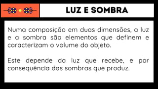 Numa composição em duas dimensões, a luz
e a sombra são elementos que definem e
caracterizam o volume do objeto.
Este depende da luz que recebe, e por
consequência das sombras que produz.
 