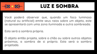 Você poderá observar que, quando um foco luminoso
(natural ou artificial) emite seus raios sobre um objeto, este
se apresentará com uma zona iluminada e outra sombreada.
Esta será a sombra própria.
O objeto então projeta, sobre o chão ou sobre outros objetos
próximos, a sombra de si próprio. Esta será a sombra
projetada.
 