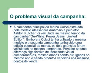 O problema visual da campanha:
   A campanha principal da marca Colcci estrelada
    pela modelo Alessandra Ambrósio e pelo ator
    Ashton Kutcher foi veiculada ao mesmo tempo da
    campanha “On-White: Power Jeans_Limited
    Edition”. Embora a Colcci tenha utilizado a mesma
    modelo e a segunda campanha tenha sido uma
    edição especial da marca, os dois anúncios foram
    veiculadas na mesma temporada. Percebe-se uma
    diferença significativa de identidade visual
    comparando-as, mesmo ambas sendo divulgadas no
    mesmo ano e sendo produtos vendidos nos mesmos
    pontos de venda.
 