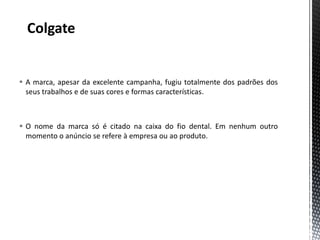  A marca, apesar da excelente campanha, fugiu totalmente dos padrões dos
  seus trabalhos e de suas cores e formas características.



 O nome da marca só é citado na caixa do fio dental. Em nenhum outro
  momento o anúncio se refere à empresa ou ao produto.
 