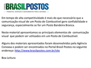Em tempo de alta competitividade é mais do que necessário que a
comunicação visual de um Posto de Combustível gere confiabilidade e
segurança, especialmente se for um Posto Bandeira Branca.

Neste material apresentamos os principais elementos de comunicação
visual que podem ser utilizados em um Posto de Combustível.

Alguns dos materiais apresentados foram desenvolvidos pela Agência
Conexxa e podem ser encontrados no Portal Brasil Postos no seguinte
endereço: http://www.brasilpostos.com.br/site

Boa Leitura
 