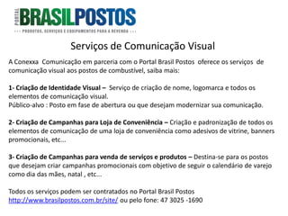 Serviços de Comunicação Visual
A Conexxa Comunicação em parceria com o Portal Brasil Postos oferece os serviços de
comunicação visual aos postos de combustível, saiba mais:

1- Criação de Identidade Visual – Serviço de criação de nome, logomarca e todos os
elementos de comunicação visual.
Público-alvo : Posto em fase de abertura ou que desejam modernizar sua comunicação.

2- Criação de Campanhas para Loja de Conveniência – Criação e padronização de todos os
elementos de comunicação de uma loja de conveniência como adesivos de vitrine, banners
promocionais, etc...

3- Criação de Campanhas para venda de serviços e produtos – Destina-se para os postos
que desejam criar campanhas promocionais com objetivo de seguir o calendário de varejo
como dia das mães, natal , etc...

Todos os serviços podem ser contratados no Portal Brasil Postos
http://www.brasilpostos.com.br/site/ ou pelo fone: 47 3025 -1690
 