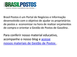 Brasil Postos é um Portal de Negócios e Informação
desenvolvido com o objetivo de ajudar os proprietários
de postos a economizar na hora de realizar orçamentos
de compra e orientar a Gestão de Postos de Gasolina .

Para conferir nosso material educativo,
acompanhe o nosso blog e acesse
nossos materiais de Gestão de Postos .
 