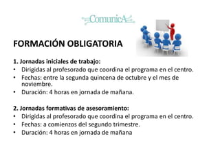 FORMACIÓN OBLIGATORIA
1. Jornadas iniciales de trabajo:
• Dirigidas al profesorado que coordina el programa en el centro.
• Fechas: entre la segunda quincena de octubre y el mes de
noviembre.
• Duración: 4 horas en jornada de mañana.
2. Jornadas formativas de asesoramiento:
• Dirigidas al profesorado que coordina el programa en el centro.
• Fechas: a comienzos del segundo trimestre.
• Duración: 4 horas en jornada de mañana
 