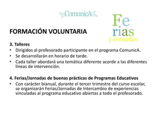 FORMACIÓN VOLUNTARIA
3. Talleres
• Dirigidos al profesorado participante en el programa ComunicA.
• Se desarrollarán en horario de tarde.
• Cada taller abordará una temática diferente acorde a las diferentes
líneas de intervención.
4. Ferias/Jornadas de buenas prácticas de Programas Educativos
• Con carácter bianual, durante el tercer trimestre del curso escolar,
se organizarán Ferias/Jornadas de Intercambio de experiencias
vinculadas al programa educativo abiertas a todo el profesorado.
 