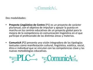 Dos modalidades:
• Proyecto Lingüístico de Centro (P1) es un proyecto de carácter
plurianual, con el objetivo de impulsar y apoyar la puesta en
marcha en los centros educativos de un proyecto global para la
mejora de la competencia en comunicación lingüística en el que
participe el profesorado de las distintas áreas y materias.
• ComunicA (P2) presenta una visión integradora de las tipologías
textuales como manifestación cultural, lingüística, estética, social,
ética e individual que se vinculan con las competencias clave y las
nuevas metodologías educativas.
 