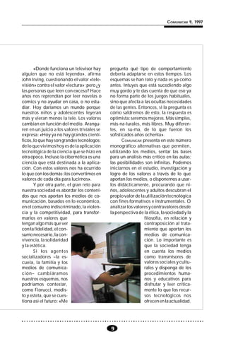 9
COMUNICAR 9, 1997
«Donde funciona un televisor hay
alguien que no está leyendo», afirma
John Irving, cuestionando el valor «tele-
visión» contra el valor «lectura»; pero ¿y
las personas que leen con exceso? Hace
años nos reprendían por leer novelas o
comics y no ayudar en casa, o no estu-
diar. Hoy daríamos un mundo porque
nuestros niños y adolescentes leyeran
más y vieran menos la tele. Los valores
cambian en función del medio. Arangu-
ren en un juicio a los valores triviales se
expresa: «Hoy ya no hay grandes cientí-
ficos, lo que hay son grandes tecnólogos;
de lo que vivimos hoy es de la aplicación
tecnológica de la ciencia que se hizo en
otra época. Incluso la cibernética es una
ciencia que está destinada a la aplica-
ción. Con estos valores nos ha ocurrido
lo que con los demás: los convertimos en
valores de cada día para lucirnos».
Y por otra parte, el gran reto para
nuestra sociedad es abordar los conteni-
dos que nos aportan los medios de co-
municación, basados en lo económico,
enelconsumoindiscriminado,laviolen-
cia y la competitividad, para transfor-
marlos en valores que
tenganalgomásquever
con la fidelidad, el con-
sumo necesario, la con-
vivencia, la solidaridad
y la estética.
Si los agentes
socializadores –la es-
cuela, la familia y los
medios de comunica-
ción– cambiáramos
nuestros esquemas, nos
podríamos contestar,
como Fiorucci, modis-
to y esteta, que se cues-
tiona así el futuro: «Me
pregunto qué tipo de comportamiento
debería adaptarse en estos tiempos. Los
esquemas se han roto y nada es ya como
antes. Intuyes que está sucediendo algo
muy gordo y te das cuenta de que eso ya
no forma parte de los juegos habituales,
sino que afecta a las ocultas necesidades
de las gentes. Entonces, si la pregunta es
cómo saldremos de esto, la respuesta es
optimista: seremos mejores. Más simples,
más na-turales, más libres. Muy diferen-
tes, en su-ma, de lo que fueron los
sofisticados años ochenta».
COMUNICAR presenta en este número
monográfico alternativas que permiten,
utilizando los medios, sentar las bases
para un análisis más crítico en las aulas;
las posibilidades son infinitas. Podemos
iniciarnos en el estudio, investigación y
logro de los valores a través de lo que
aportan los medios, o disponernos a usar-
los didácticamente, procurando que ni-
ños, adolescentes y adultos descubran el
propio valor de la utilización tecnológica
con fines formativos e instrumentales. O
analizarlosvaloresycontravaloresdesde
la perspectiva de la ética, la sociedad y la
filosofía, en relación y
contraposición al trata-
miento que aportan los
medios de comunica-
ción. Lo importante es
que la sociedad tenga
en cuenta los medios
como transmisores de
valores sociales y cultu-
rales y disponga de los
procedimientos huma-
nos y educativos para
disfrutar y leer crítica-
mente lo que los recur-
sos tecnológicos nos
ofrecenenlaactualidad.
 