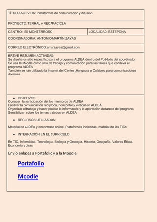 TÍTULO ACTIVIDA: Plataformas de comunicación y difusión
PROYECTO: TERRAL y RECAPACICLA
CENTRO: IES MONTERROSO LOCALIDAD: ESTEPONA
COORDINADOR/A: ANTONIO MARTÍN ZAYAS
CORREO ELECTRÓNICO:amarzayas@gmail.com
BREVE RESUMEN ACTIVIDAD:
Se diseña un sitio específico para el programa ALDEA dentro del Port-folio del coordinador
Se usa la Moodle como sitio de trabajo y comunicación para las tareas que conlleva el
programa ALDEA
También se han utilizado la Intranet del Centro ,Hangouts o Colabora para comunicaciones
diversas
● OBJETIVOS:
Conocer la participación del los miembros de ALDEA
Facilitar la comunicación recíproca, horizontal y vertical en ALDEA
Organizar el trabajo y hacer posible la información y la aportación de tareas del programa
Sensibilizar sobre los temas tratados en ALDEA
● RECURSOS UTILIZADOS:
Material de ALDEA y encontrado online, Plataformas indicadas, material de las TICs
● INTEGRACIÓN EN EL CURRÍCULO:
En TIC, Informática, Tecnología, Biología y Geología, Historia, Geografía, Valores Éticos,
Economía y otras
Envío enlaces a Portafolio y a la Moodle
Portafolio
Moodle