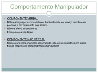 Comportamento Manipulador
 COMPONENTE VERBAL
 Utiliza a linguagem como disfarce, habitualmente ao serviço de interesse
  próprios e em detrimento dos alheios
 Não se afirma directamente
 É frequente a bajulação


 COMPONENTE NÃO VERBAL
 Como é um comportamento dissimulado, não existem gestos nem sinais
  físicos próprias do comportamento manipulador
 