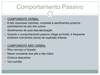 Comportamento Passivo
 COMPONENTE VERBAL
 Evitar expressar opiniões, vontades e sentimentos próprios,
  submetendo-se aos dos outros
 Sentimentos de auto-desvalorização
 Quando o comportamento passivo chega ao limite, é frequente
  existirem momentos (raros) de explosão intensa

 COMPONENTE NÃO VERBAL
 Riso nervoso e forçado
 Mexer constante dos pés e das mãos
 Ombros descaídos
 Voz sumida
 