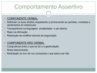Comportamento Assertivo
 COMPONENTE VERBAL
 Defender os seus direitos respeitando e promovendo as opiniões, vontades e
  sentimentos do interlocutor
 Transparência na linguagem: simplicidade e ser directo
 Rigor na afirmação
 Resolução de conflitos através da negociação


 COMPONENTE NÃO VERBAL
 Congruência entre o que se diz e a gesticulação
 Rosto descontraído
 Modulação do tom de voz consoante o que está a ser dito
 