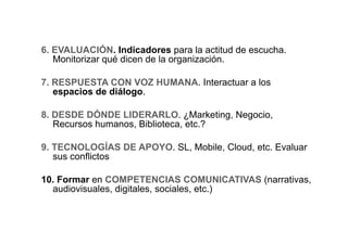 6. EVALUACIÓN. Indicadores para la actitud de escucha.
   Monitorizar qué dicen de la organización.

7. RESPUESTA CON VOZ HUMANA. Interactuar a los
   espacios de diálogo.

8. DESDE DÓNDE LIDERARLO. ¿Marketing, Negocio,
   Recursos humanos, Biblioteca, etc.?

9. TECNOLOGÍAS DE APOYO. SL, Mobile, Cloud, etc. Evaluar
   sus conflictos

10. Formar en COMPETENCIAS COMUNICATIVAS (narrativas,
  audiovisuales, digitales, sociales, etc.)
 