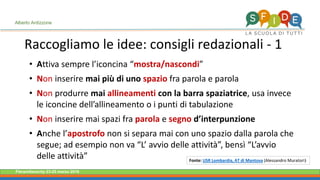 Fieramilanocity 23-25 marzo 2018
• Attiva sempre l’iconcina “mostra/nascondi”
• Non inserire mai più di uno spazio fra parola e parola
• Non produrre mai allineamenti con la barra spaziatrice, usa invece
le iconcine dell’allineamento o i punti di tabulazione
• Non inserire mai spazi fra parola e segno d’interpunzione
• Anche l’apostrofo non si separa mai con uno spazio dalla parola che
segue; ad esempio non va “L’ avvio delle attività”, bensì “L’avvio
delle attività”
Raccogliamo le idee: consigli redazionali - 1
Alberto Ardizzone
Fonte: USR Lombardia, AT di Mantova (Alessandro Muratori)
 