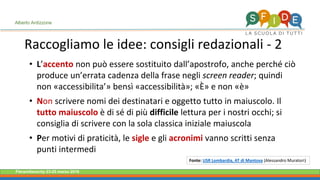 Fieramilanocity 23-25 marzo 2018
• L’accento non può essere sostituito dall’apostrofo, anche perché ciò
produce un’errata cadenza della frase negli screen reader; quindi
non «accessibilita’» bensì «accessibilità»; «È» e non «è»
• Non scrivere nomi dei destinatari e oggetto tutto in maiuscolo. Il
tutto maiuscolo è di sé di più difficile lettura per i nostri occhi; si
consiglia di scrivere con la sola classica iniziale maiuscola
• Per motivi di praticità, le sigle e gli acronimi vanno scritti senza
punti intermedi
Raccogliamo le idee: consigli redazionali - 2
Alberto Ardizzone
Fonte: USR Lombardia, AT di Mantova (Alessandro Muratori)
 