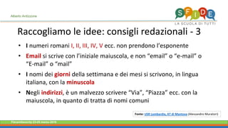 Fieramilanocity 23-25 marzo 2018
• I numeri romani I, II, III, IV, V ecc. non prendono l’esponente
• Email si scrive con l’iniziale maiuscola, e non “email” o “e-mail” o
“E-mail” o “mail”
• I nomi dei giorni della settimana e dei mesi si scrivono, in lingua
italiana, con la minuscola
• Negli indirizzi, è un malvezzo scrivere “Via”, “Piazza” ecc. con la
maiuscola, in quanto di tratta di nomi comuni
Raccogliamo le idee: consigli redazionali - 3
Alberto Ardizzone
Fonte: USR Lombardia, AT di Mantova (Alessandro Muratori)
 