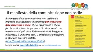 Fieramilanocity 23-25 marzo 2018
Il Manifesto della comunicazione non ostile è un
impegno di responsabilità condivisa per creare una
Rete rispettosa e civile, che ci rappresenti e che ci
faccia sentire in un luogo sicuro. Scritto e votato da
una community di oltre 300 comunicatori, blogger e
influencer, è una carta con 10 princìpi utili a ridefinire
lo stile con cui stare in Rete.
(http://paroleostili.com/manifesto/)
Leggi e scarica materiale didattico (dal sito http://paroleostili.com)
Alberto Ardizzone
Il manifesto della comunicazione non ostile
 